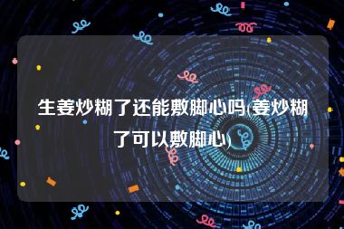 生姜炒糊了还能敷脚心吗(姜炒糊了可以敷脚心)