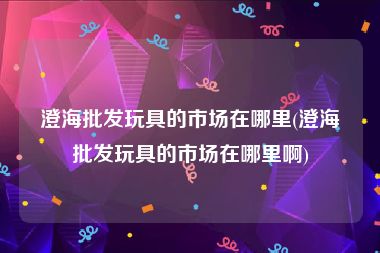 澄海批发玩具的市场在哪里(澄海批发玩具的市场在哪里啊)