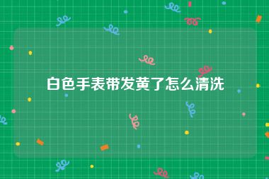 白色手表带发黄了怎么清洗