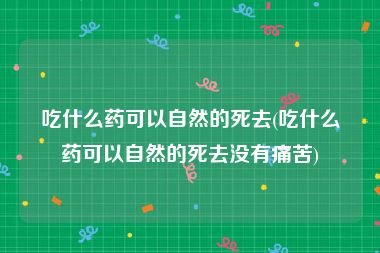 吃什么药可以自然的死去(吃什么药可以自然的死去没有痛苦)
