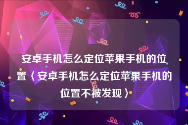 安卓手机怎么定位苹果手机的位置〈安卓手机怎么定位苹果手机的位置不被发现〉