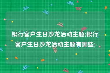 银行客户生日沙龙活动主题(银行客户生日沙龙活动主题有哪些)