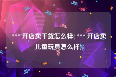  *** 开店卖干货怎么样( *** 开店卖儿童玩具怎么样)