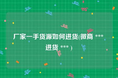 厂家一手货源如何进货(微商 *** 进货 *** )