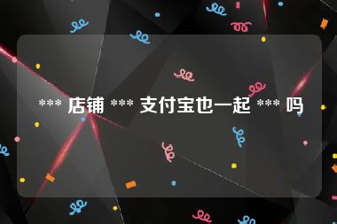  *** 店铺 *** 支付宝也一起 *** 吗