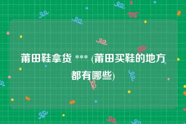 莆田鞋拿货 *** (莆田买鞋的地方都有哪些)
