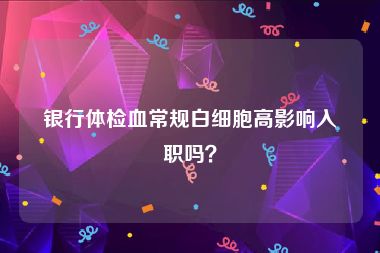 银行体检血常规白细胞高影响入职吗？