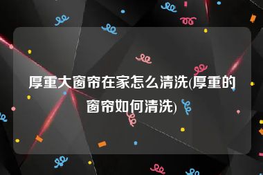 厚重大窗帘在家怎么清洗(厚重的窗帘如何清洗)