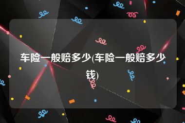 车险一般赔多少(车险一般赔多少钱)