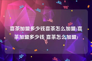 喜茶加盟多少钱喜茶怎么加盟(喜茶加盟多少钱 喜茶怎么加盟)