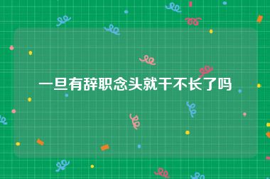 一旦有辞职念头就干不长了吗