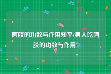 阿胶的功效与作用知乎(男人吃阿胶的功效与作用)