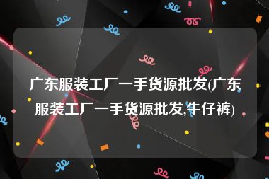 广东服装工厂一手货源批发(广东服装工厂一手货源批发,牛仔裤)