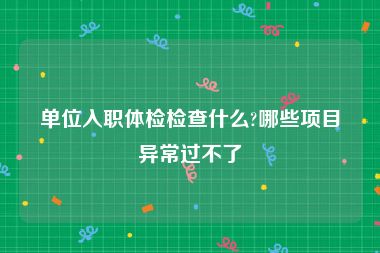 单位入职体检检查什么?哪些项目异常过不了