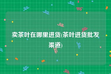 卖茶叶在哪里进货(茶叶进货批发渠道)