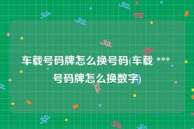 车载号码牌怎么换号码(车载 *** 号码牌怎么换数字)