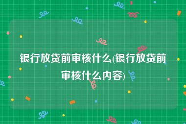 银行放贷前审核什么(银行放贷前审核什么内容)