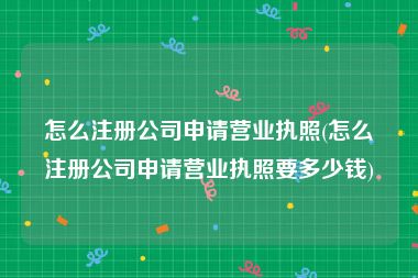 怎么注册公司申请营业执照(怎么注册公司申请营业执照要多少钱)
