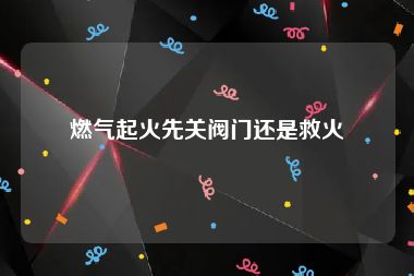 燃气起火先关阀门还是救火