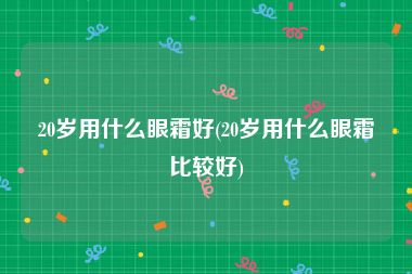 20岁用什么眼霜好(20岁用什么眼霜比较好)