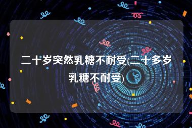 二十岁突然乳糖不耐受(二十多岁乳糖不耐受)