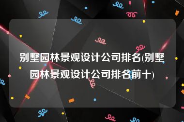 别墅园林景观设计公司排名(别墅园林景观设计公司排名前十)