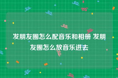 发朋友圈怎么配音乐和相册 发朋友圈怎么放音乐进去