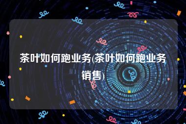 茶叶如何跑业务(茶叶如何跑业务销售)