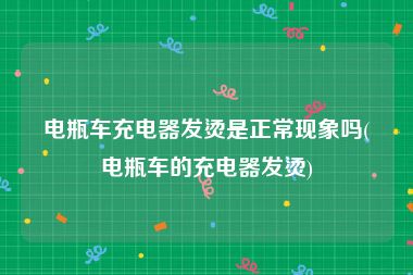电瓶车充电器发烫是正常现象吗(电瓶车的充电器发烫)