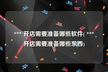  *** 开店需要准备哪些软件( *** 开店需要准备哪些东西)