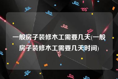 一般房子装修木工需要几天(一般房子装修木工需要几天时间)