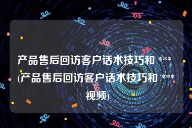 产品售后回访客户话术技巧和 *** (产品售后回访客户话术技巧和 *** 视频)