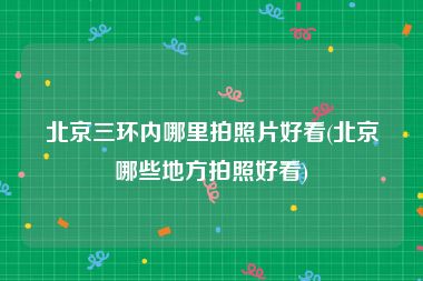 北京三环内哪里拍照片好看(北京哪些地方拍照好看)