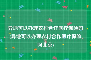 异地可以办理农村合作医疗保险吗(异地可以办理农村合作医疗保险吗北京)