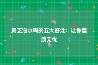 灵芝泡水喝的五大好处：让你健康无忧