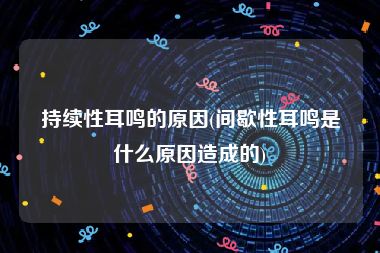 持续性耳鸣的原因(间歇性耳鸣是什么原因造成的)