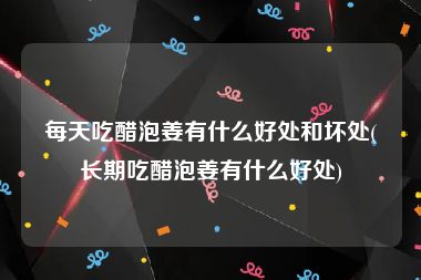 每天吃醋泡姜有什么好处和坏处(长期吃醋泡姜有什么好处)