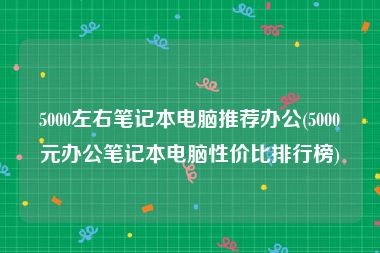 5000左右笔记本电脑推荐办公(5000元办公笔记本电脑性价比排行榜)
