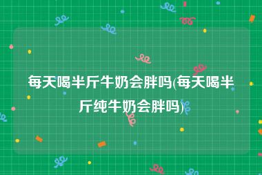 每天喝半斤牛奶会胖吗(每天喝半斤纯牛奶会胖吗)