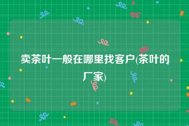 卖茶叶一般在哪里找客户(茶叶的厂家)