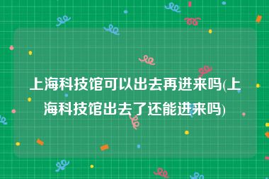 上海科技馆可以出去再进来吗(上海科技馆出去了还能进来吗)