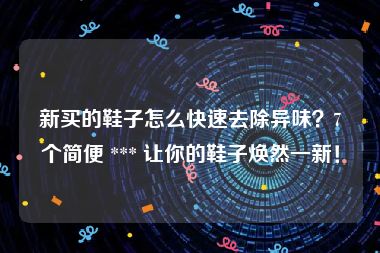 新买的鞋子怎么快速去除异味？7个简便 *** 让你的鞋子焕然一新！