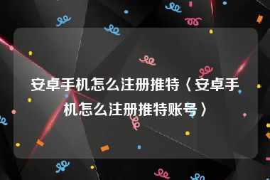 安卓手机怎么注册推特〈安卓手机怎么注册推特账号〉