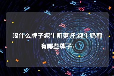 喝什么牌子纯牛奶更好(纯牛奶都有哪些牌子)