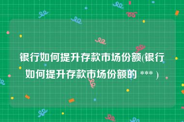 银行如何提升存款市场份额(银行如何提升存款市场份额的 *** )