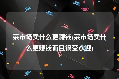 菜市场卖什么更赚钱(菜市场卖什么更赚钱而且很受欢迎)