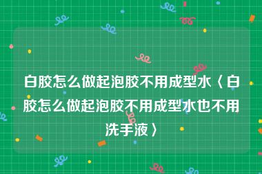 白胶怎么做起泡胶不用成型水〈白胶怎么做起泡胶不用成型水也不用洗手液〉