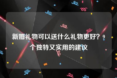 新婚礼物可以送什么礼物更好？9个独特又实用的建议