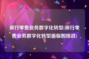 银行零售业务数字化转型(银行零售业务数字化转型面临的挑战)