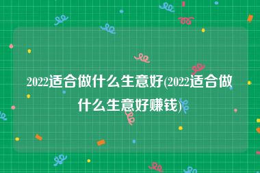 2022适合做什么生意好(2022适合做什么生意好赚钱)